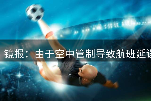 镜报：由于空中管制导致航班延误，阿森纳取消赛前新闻发布会